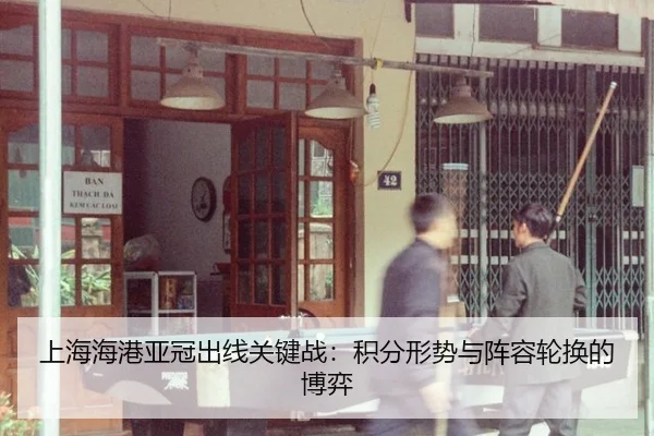 上海海港亚冠出线关键战：积分形势与阵容轮换的博弈