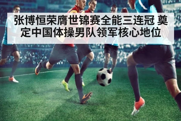 张博恒荣膺世锦赛全能三连冠 奠定中国体操男队领军核心地位